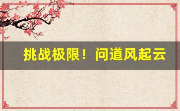 挑战极限！问道风起云涌sf带你领略不同寻常的冒险