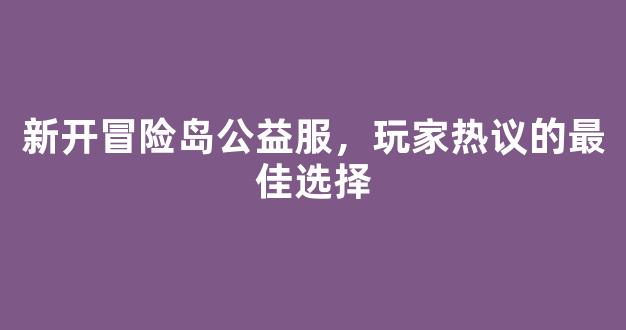 新开冒险岛公益服，玩家热议的最佳选择