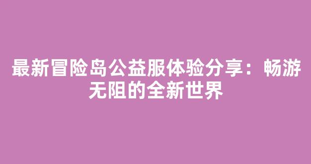 最新冒险岛公益服体验分享：畅游无阻的全新世界