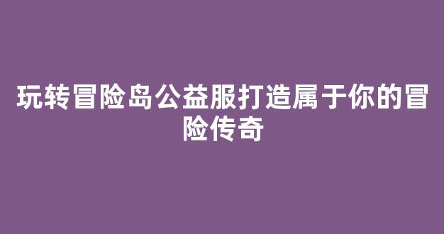 玩转冒险岛公益服打造属于你的冒险传奇
