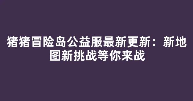 猪猪冒险岛公益服最新更新：新地图新挑战等你来战